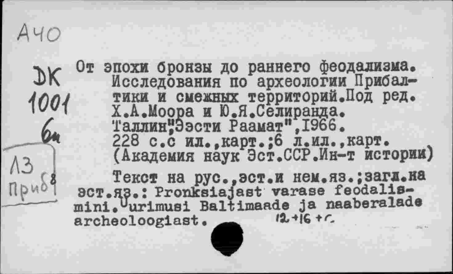 ﻿АЧО
Ж
100]
От эпохи бронзы до раннего феодализма. Исследования по археологии Прибалтики и смежных территорий.Под ред, X.А.Моора и Ю.Я.Селиранда. Таллин^Ээсти Раамат",1966. 228 с.с ил.,карт.;6 л.ил.,карт. (Академия наук Эст.ССР.Ин-т истории) Текст на рус.,эст.и нем.яз.;загл.на эст.яз.: Proxiksiajast varase feodalis-mini.UurlinuBi Baltimaade ja naaberaiada archeolooglast.	+C